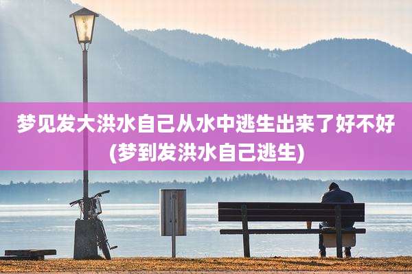 梦见发大洪水自己从水中逃生出来了好不好(梦到发洪水自己逃生)