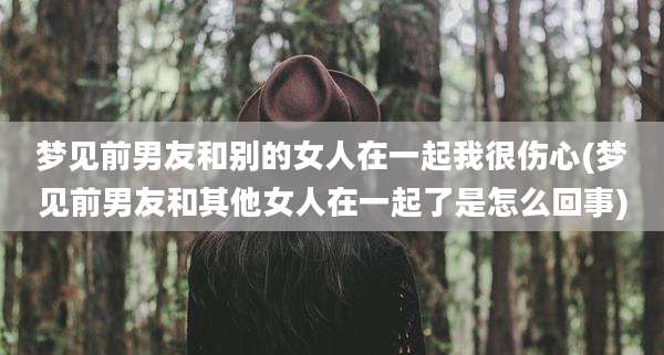 梦见前男友和别的女人在一起我很伤心(梦见前男友和其他女人在一起了是怎么回事)