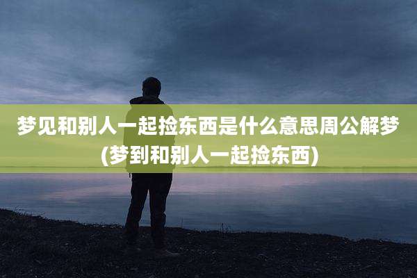 梦见和别人一起捡东西是什么意思周公解梦(梦到和别人一起捡东西)