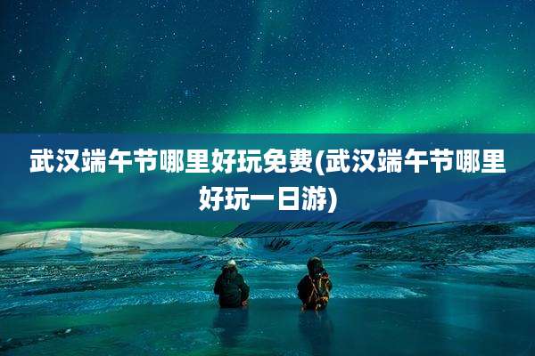 武汉端午节哪里好玩免费(武汉端午节哪里好玩一日游)