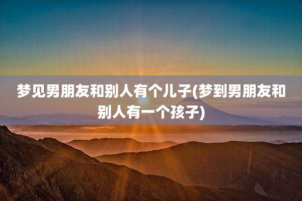 梦见男朋友和别人有个儿子(梦到男朋友和别人有一个孩子)