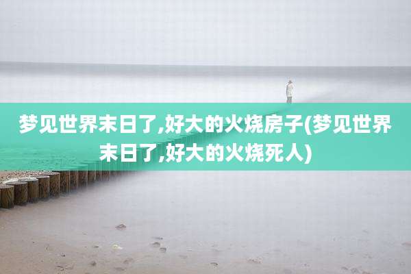 梦见世界末日了,好大的火烧房子(梦见世界末日了,好大的火烧死人)