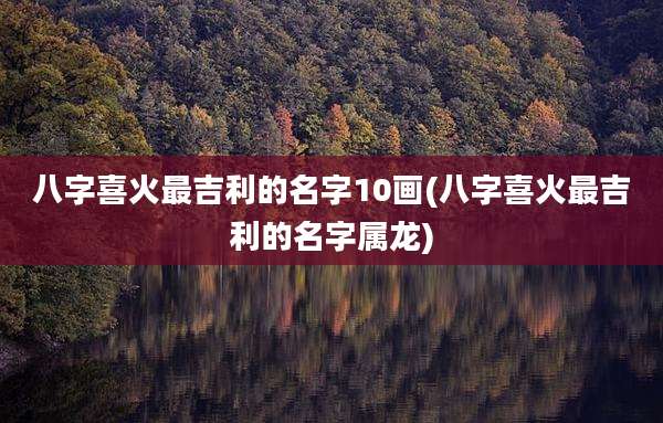 八字喜火最吉利的名字10画(八字喜火最吉利的名字属龙)