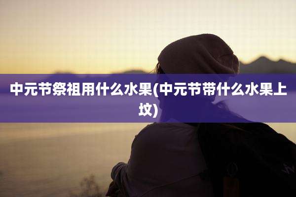 中元节祭祖用什么水果(中元节带什么水果上坟)