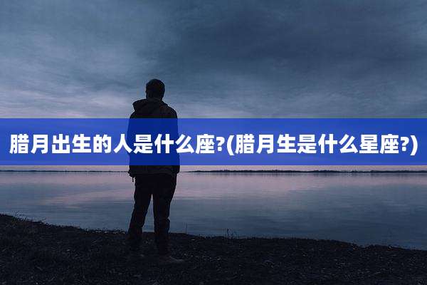 腊月出生的人是什么座?(腊月生是什么星座?)