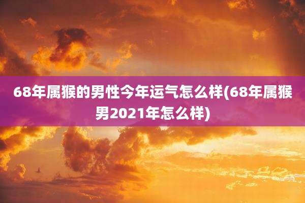 68年属猴的男性今年运气怎么样(68年属猴男2021年怎么样)