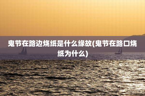 鬼节在路边烧纸是什么缘故(鬼节在路口烧纸为什么)