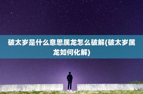 破太岁是什么意思属龙怎么破解(破太岁属龙如何化解)