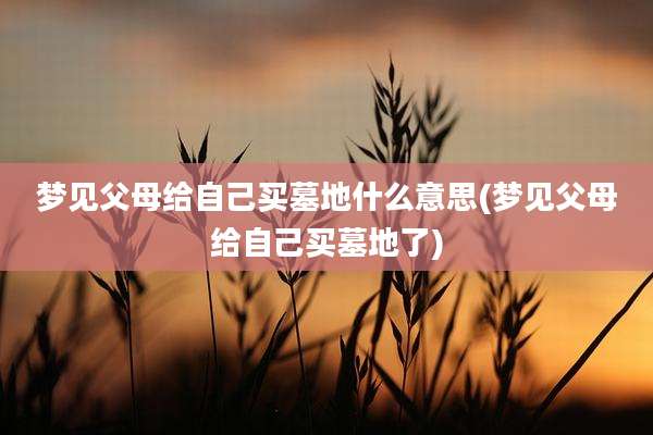 梦见父母给自己买墓地什么意思(梦见父母给自己买墓地了)