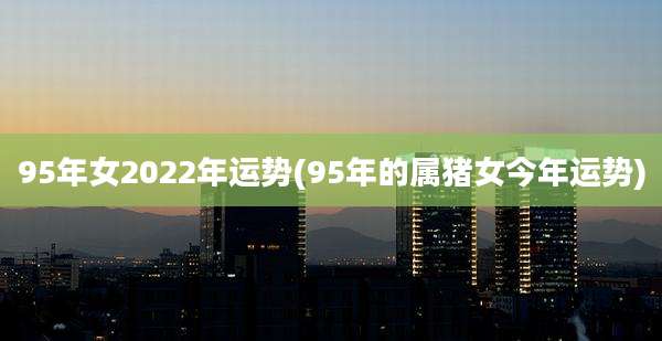 95年女2022年运势(95年的属猪女今年运势)