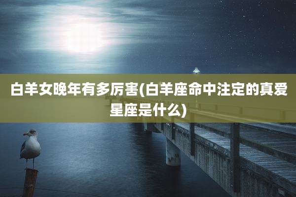白羊女晚年有多厉害(白羊座命中注定的真爱星座是什么)