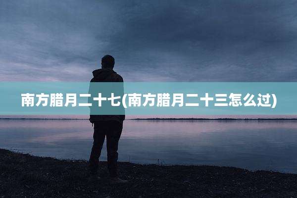南方腊月二十七(南方腊月二十三怎么过)