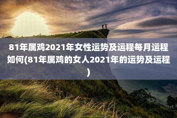 81年属鸡2021年女性运势及运程每月运程如何(81年属鸡的女人2021年的运势及运程)