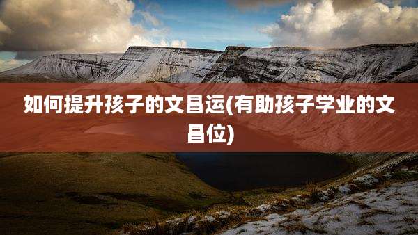 如何提升孩子的文昌运(有助孩子学业的文昌位)