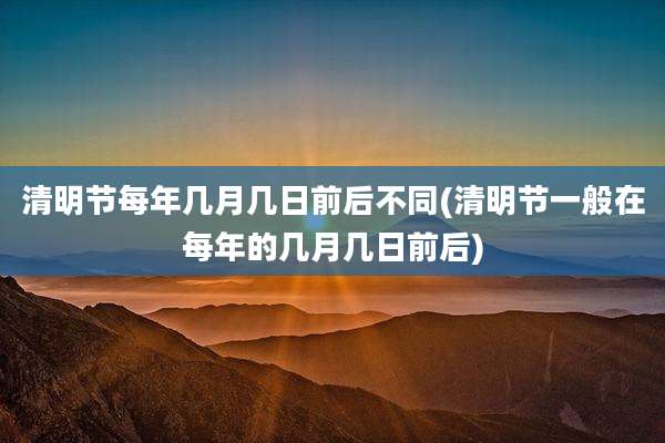 清明节每年几月几日前后不同(清明节一般在每年的几月几日前后)