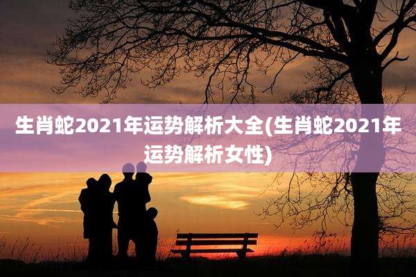 生肖蛇2021年运势解析大全(生肖蛇2021年运势解析女性)