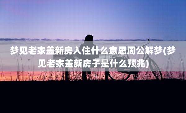 梦见老家盖新房入住什么意思周公解梦(梦见老家盖新房子是什么预兆)