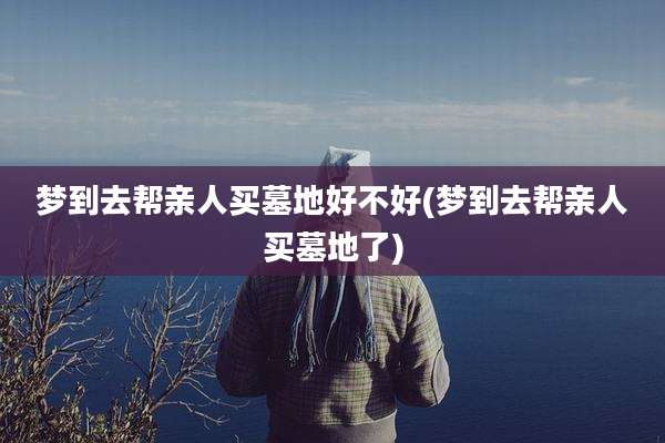 梦到去帮亲人买墓地好不好(梦到去帮亲人买墓地了)