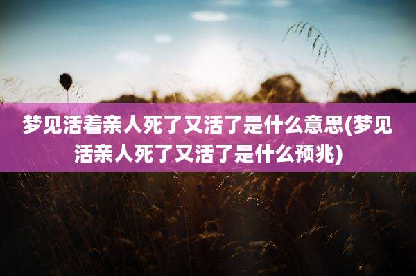 梦见活着亲人死了又活了是什么意思(梦见活亲人死了又活了是什么预兆)