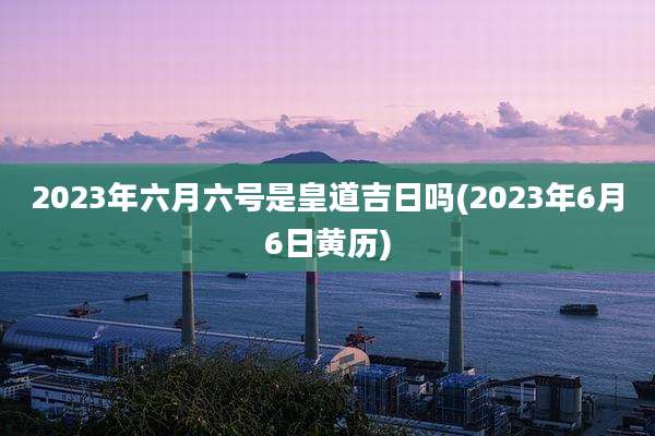 2023年六月六号是皇道吉日吗(2023年6月6日黄历)