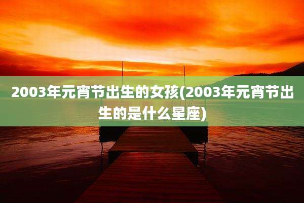 2003年元宵节出生的女孩(2003年元宵节出生的是什么星座)