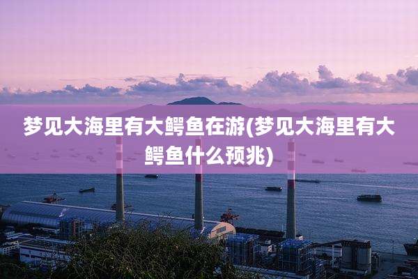 梦见大海里有大鳄鱼在游(梦见大海里有大鳄鱼什么预兆)