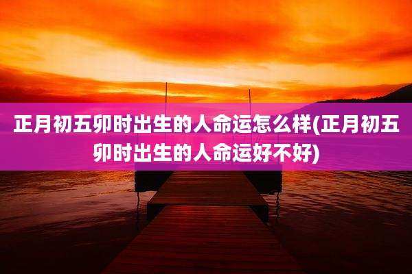 正月初五卯时出生的人命运怎么样(正月初五卯时出生的人命运好不好)