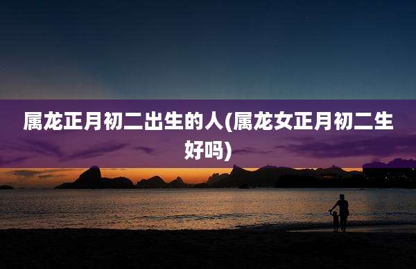 属龙正月初二出生的人(属龙女正月初二生好吗)