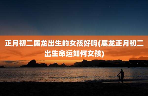 正月初二属龙出生的女孩好吗(属龙正月初二出生命运如何女孩)
