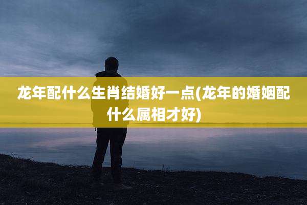 龙年配什么生肖结婚好一点(龙年的婚姻配什么属相才好)