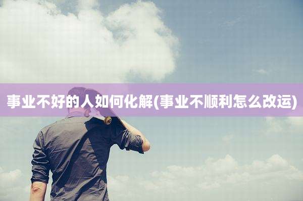 事业不好的人如何化解(事业不顺利怎么改运)