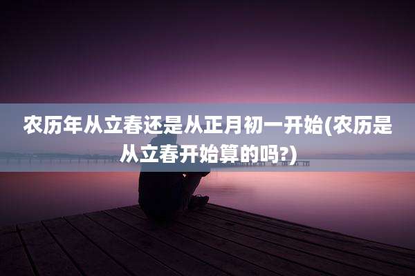 农历年从立春还是从正月初一开始(农历是从立春开始算的吗?)