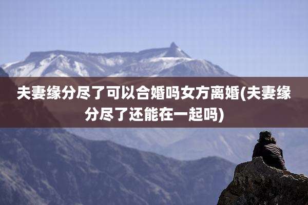 夫妻缘分尽了可以合婚吗女方离婚(夫妻缘分尽了还能在一起吗)