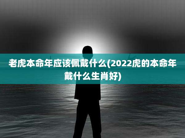 老虎本命年应该佩戴什么(2022虎的本命年戴什么生肖好)