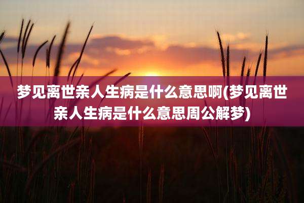 梦见离世亲人生病是什么意思啊(梦见离世亲人生病是什么意思周公解梦)