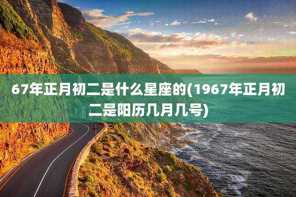 67年正月初二是什么星座的(1967年正月初二是阳历几月几号)