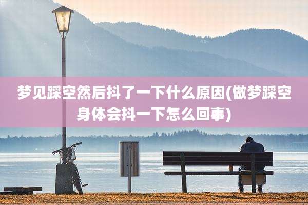 梦见踩空然后抖了一下什么原因(做梦踩空身体会抖一下怎么回事)