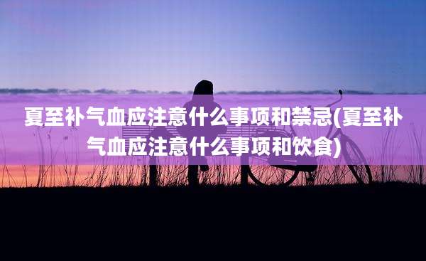 夏至补气血应注意什么事项和禁忌(夏至补气血应注意什么事项和饮食)