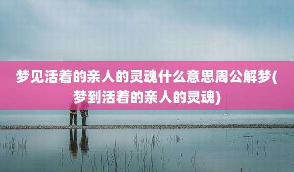 梦见活着的亲人的灵魂什么意思周公解梦(梦到活着的亲人的灵魂)