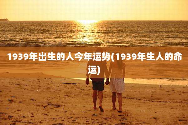 1939年出生的人今年运势(1939年生人的命运)