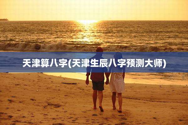 天津算八字(天津生辰八字预测大师)