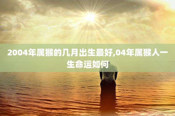 2004年属猴的几月出生最好,04年属猴人一生命运如何
