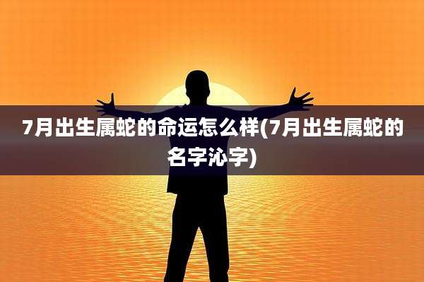 7月出生属蛇的命运怎么样(7月出生属蛇的名字沁字)