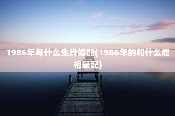 1986年与什么生肖婚配(1986年的和什么属相最配)