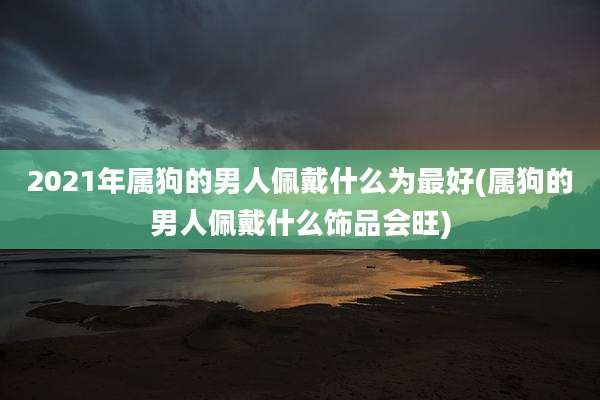 2021年属狗的男人佩戴什么为最好(属狗的男人佩戴什么饰品会旺)