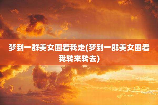 梦到一群美女围着我走(梦到一群美女围着我转来转去)