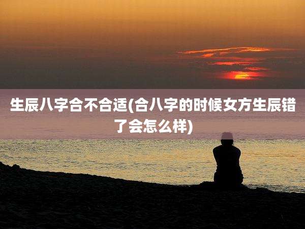 生辰八字合不合适(合八字的时候女方生辰错了会怎么样)