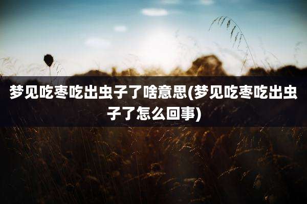 梦见吃枣吃出虫子了啥意思(梦见吃枣吃出虫子了怎么回事)