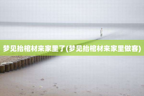 梦见抬棺材来家里了(梦见抬棺材来家里做客)