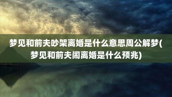 梦见和前夫吵架离婚是什么意思周公解梦(梦见和前夫闹离婚是什么预兆)